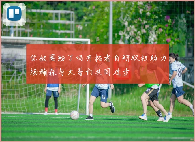 你被圈粉了吗开拓者自研双核助力杨瀚森与大哥们共同进步