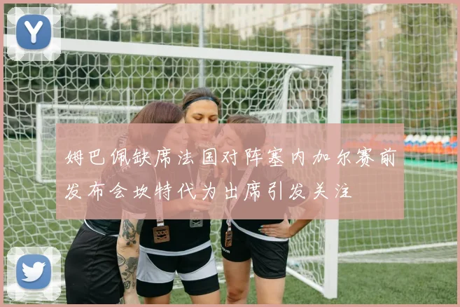 姆巴佩缺席法国对阵塞内加尔赛前发布会坎特代为出席引发关注