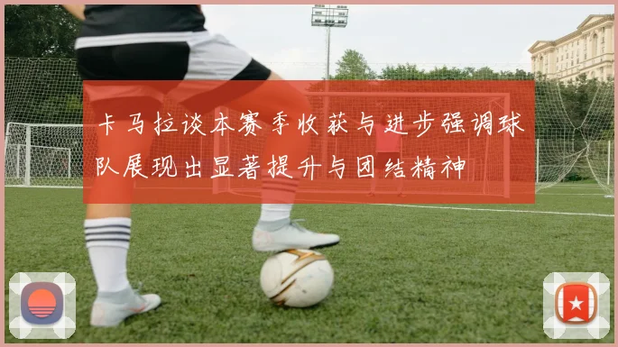 卡马拉谈本赛季收获与进步强调球队展现出显著提升与团结精神