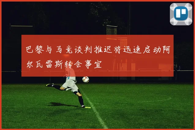 巴黎与马竞谈判推迟将迅速启动阿尔瓦雷斯转会事宜