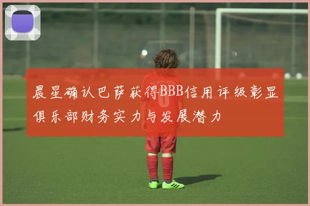 晨星确认巴萨获得BBB信用评级彰显俱乐部财务实力与发展潜力