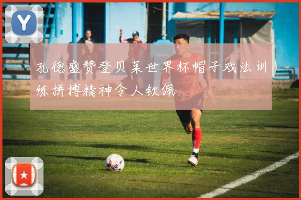 孔德盛赞登贝莱世界杯帽子戏法训练拼搏精神令人钦佩