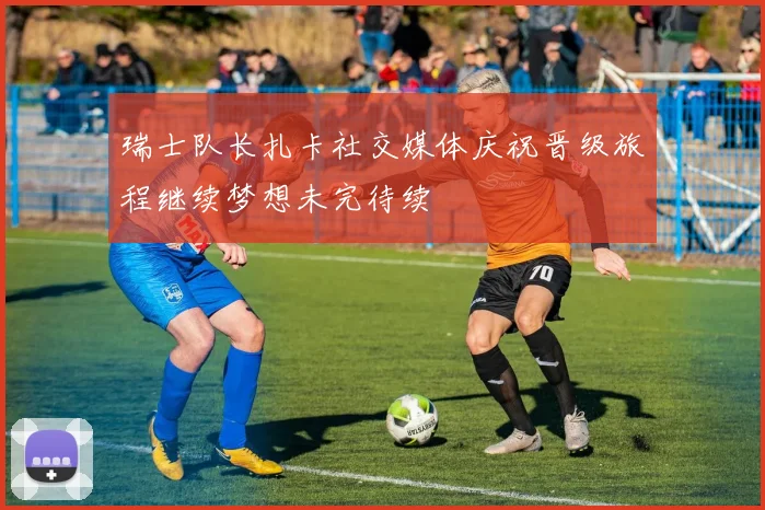 瑞士队长扎卡社交媒体庆祝晋级旅程继续梦想未完待续