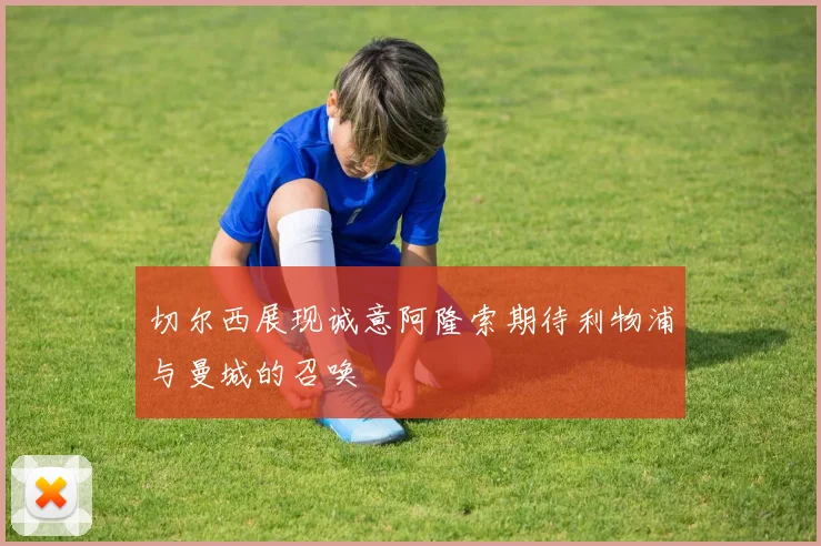 切尔西展现诚意阿隆索期待利物浦与曼城的召唤