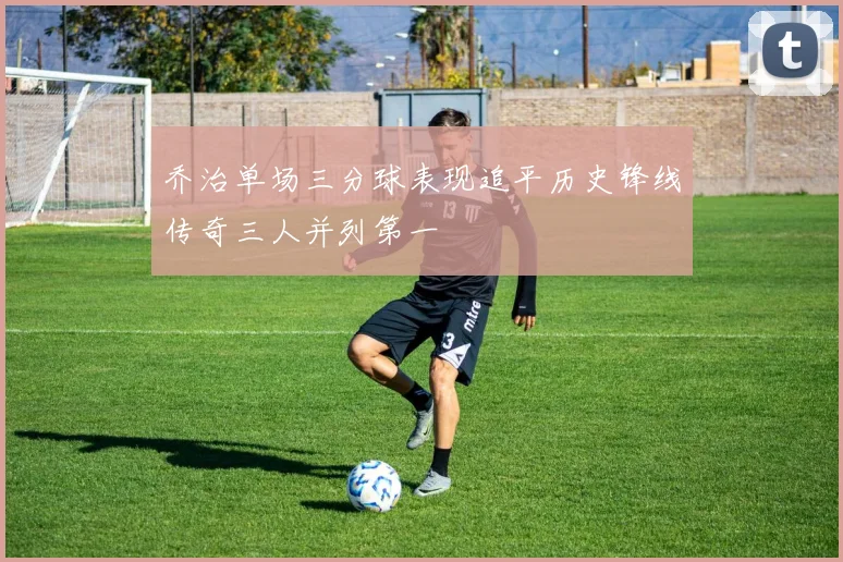 乔治单场三分球表现追平历史锋线传奇三人并列第一
