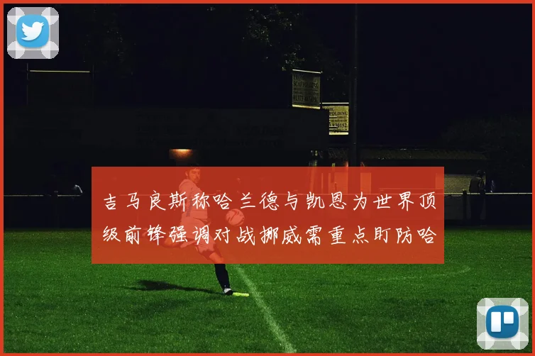 吉马良斯称哈兰德与凯恩为世界顶级前锋强调对战挪威需重点盯防哈兰德