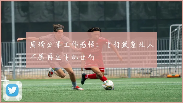 周琦分享工作感悟：飞行疲惫让人不愿再坐飞机出行