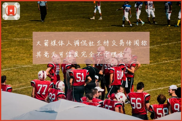 火箭媒体人调侃杜兰特交易传闻称其毫无可信度完全不予理会