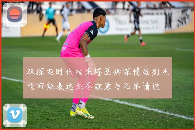 双探花时代结束塔图姆深情告别杰伦布朗表达无尽敬意与兄弟情谊
