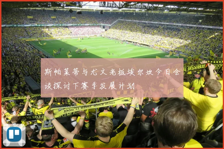 斯帕莱蒂与尤文老板埃尔坎今日会谈探讨下赛季发展计划