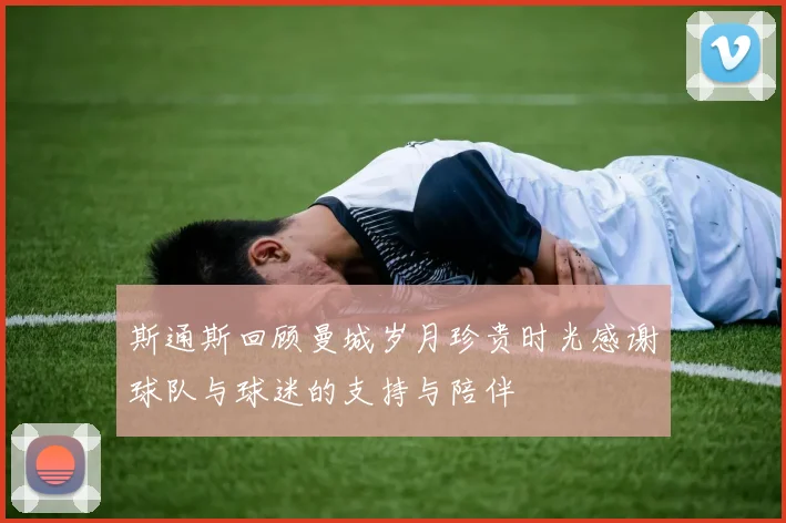 斯通斯回顾曼城岁月珍贵时光感谢球队与球迷的支持与陪伴