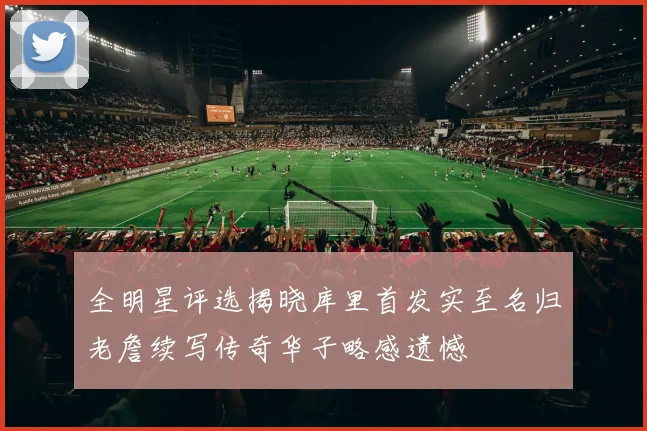 全明星评选揭晓库里首发实至名归老詹续写传奇华子略感遗憾